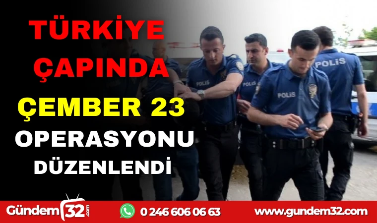 TÜRKİYE ÇAPINDA ÇEMBER 23 OPERASYONU DÜZENLENDİ